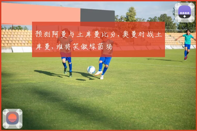 预测阿曼与土库曼比分,奥曼对战土库曼,谁将笑傲绿茵场